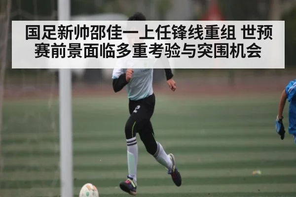 国足新帅邵佳一上任锋线重组 世预赛前景面临多重考验与突围机会