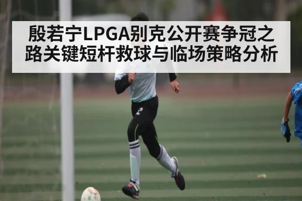 殷若宁LPGA别克公开赛争冠之路关键短杆救球与临场策略分析